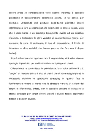 essere prese in considerazione tutte quante insieme; è possibile
prenderne in considerazione solamente alcune. In tal senso, per
esempio,

un’azienda

che

produce

dopo-barba

potrebbe

essere

interessata a fare la segmentazione solamente in base al sesso, visto
che il dopo-barba è un prodotto tipicamente rivolto ad un pubblico
maschile, e tralasciare le altre variabili di segmentazione (come, per
esempio; la zona di residenza, il tipo di occupazione, il livello di
istruzione e altre variabili che hanno poco a che fare con il dopobarba).
Si può affermare che ogni mercato è segmentato, cioè offre diverse
tipologie di prodotto per soddisfare diverse tipologie di clienti.
Chiaramente, e come detto in precedenza, una volta definito il c.d.
“target” di mercato (ossia il tipo di clienti che si vuole raggiungere), è
necessario

stabilire

le

opportune

strategie;

in

questa

fase

è

fondamentale tenere a mente che le strategie variano al variare del
target di riferimento. Infatti, non è possibile pensare di utilizzare la
stessa strategia per target diversi poiché i diversi target esprimono
bisogni e desideri diversi.

IL BUSINESS PLAN E IL PIANO DI MARKETING
http://www.businessplanvincente.com
copyright 2013 by: Impresa Sviluppo & Management

tutti i diritti riservati

 