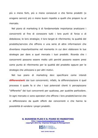 più o meno forti, più o meno conosciuti e che fanno prodotti (o
erogano servizi) più o meno buoni rispetto a quelli che proponi tu al
mercato.
Nel piano di marketing è di fondamentale importanza analizzare i
concorrenti al fine di conoscere tutti i loro punti di forza e di
debolezza; le loro strategie; il loro target di riferimento; la qualità del
prodotto/servizio che offrono e una serie di altre informazioni che
diventano importantissime nel momento in cui devi elaborare le tue
strategie per dare a quel mercato i tuoi prodotti. Ricorda che i
concorrenti possono essere molto utili perché possono essere presi
come punto di riferimento per la qualità del prodotto oppure per le
strategie che utilizzano o per altri motivi.
Nel

tuo

piano

di

marketing

devi

specificare

come

intendi

differenziarti dai tuoi concorrenti; infatti, la differenziazione è quel
processo il quale fa si che i tuoi potenziali clienti ti percepiscano
“differente” dai tuoi concorrenti per qualcosa, per qualche particolare.
In ogni mercato ci sono operatori che offrono i loro prodotti/servizi che
si differenziano da quelli offerti dai concorrenti e che hanno la
possibilità di vendere i propri prodotti.

IL BUSINESS PLAN E IL PIANO DI MARKETING
http://www.businessplanvincente.com
copyright 2013 by: Impresa Sviluppo & Management

tutti i diritti riservati

 