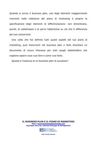 Quando si scrive il business plan, uno degli elementi maggiormente
ricorrenti nella redazione del piano di marketing è proprio la
specificazione degli elementi di differenziazione: non dimenticare,
quindi, di sottolineare e di porre l’attenzione su ciò che ti differenzia
dai tuoi concorrenti.
Una volta che hai definito tutti questi aspetti del tuo piano di
marketing, puoi trascriverli nel business plan e farlo diventare un
documento di sicuro interesse per tutti quegli stakeholders che
vogliono sapere cosa vuoi fare e come vuoi farlo.
Questa è l’essenza di un business plan di successo!!

IL BUSINESS PLAN E IL PIANO DI MARKETING
http://www.businessplanvincente.com
copyright 2013 by: Impresa Sviluppo & Management

tutti i diritti riservati

 