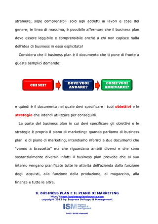 straniere, sigle comprensibili solo agli addetti ai lavori e cose del
genere; in linea di massima, è possibile affermare che il business plan
deve essere leggibile e comprensibile anche a chi non capisce nulla
dell’idea di business in esso esplicitata!
Considera che il business plan è il documento che ti pone di fronte a
queste semplici domande:

e quindi è il documento nel quale devi specificare i tuoi obiettivi e le
strategie che intendi utilizzare per conseguirli.
La parte del business plan in cui devi specificare gli obiettivi e le
strategie è proprio il piano di marketing: quando parliamo di business
plan e di piano di marketing, intendiamo riferirci a due documenti che
“vanno a braccetto” ma che riguardano ambiti diversi e che sono
sostanzialmente diversi: infatti il business plan prevede che al suo
interno vengano pianificate tutte le attività dell’azienda dalla funzione
degli acquisti, alla funzione della produzione, al magazzino, alla
finanza e tutte le altre.
IL BUSINESS PLAN E IL PIANO DI MARKETING
http://www.businessplanvincente.com
copyright 2013 by: Impresa Sviluppo & Management

tutti i diritti riservati

 