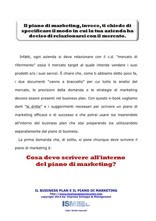 Infatti, ogni azienda si deve relazionare con il c.d. “mercato di
riferimento” ossia il mercato target al quale intende vendere i suoi
prodotti e/o i suoi servizi. È chiaro che, come ti abbiamo detto poco fa,
i due documenti “vanno a braccetto” per cui tutte le analisi del
mercato, le previsioni della domanda e le strategie di marketing
devono essere presenti nel business plan. Con questo e-book vogliamo
darti “le dritte” e i suggerimenti necessari per scrivere un piano di
marketing efficace e di successo e che potrai usare sia inserendolo
all’interno del business plan che stai preparando sia utilizzandolo
separatamente dal piano di business.
La prima domanda che, di solito, si pone chiunque deve scrivere il
piano di marketing è:

IL BUSINESS PLAN E IL PIANO DI MARKETING
http://www.businessplanvincente.com
copyright 2013 by: Impresa Sviluppo & Management

tutti i diritti riservati

 