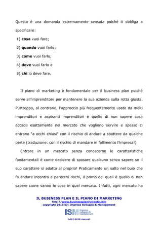 Questa è una domanda estremamente sensata poiché ti obbliga a
specificare:
1) cosa vuoi fare;
2) quando vuoi farlo;
3) come vuoi farlo;
4) dove vuoi farlo e
5) chi lo deve fare.

Il piano di marketing è fondamentale per il business plan poiché
serve all’imprenditore per mantenere la sua azienda sulla rotta giusta.
Purtroppo, al contrario, l’approccio più frequentemente usato da molti
imprenditori e aspiranti imprenditori è quello di non sapere cosa
accade esattamente nel mercato che vogliono servire e spesso ci
entrano “a occhi chiusi” con il rischio di andare a sbattere da qualche
parte (traduzione: con il rischio di mandare in fallimento l’impresa!)
Entrare

in

un

mercato

senza

conoscerne

le

caratteristiche

fondamentali è come decidere di sposare qualcuno senza sapere se il
suo carattere si adatta al proprio! Praticamente un salto nel buio che
fa andare incontro a parecchi rischi, il primo dei quali è quello di non
sapere come vanno le cose in quel mercato. Infatti, ogni mercato ha
IL BUSINESS PLAN E IL PIANO DI MARKETING
http://www.businessplanvincente.com
copyright 2013 by: Impresa Sviluppo & Management

tutti i diritti riservati

 
