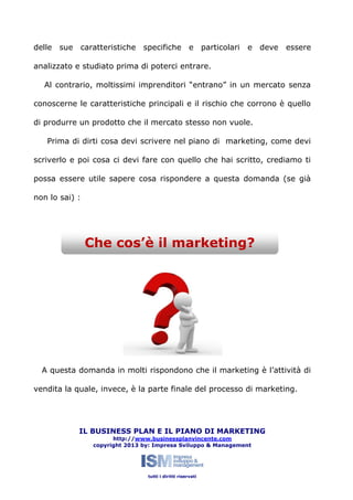 delle sue caratteristiche specifiche e particolari

e deve

essere

analizzato e studiato prima di poterci entrare.
Al contrario, moltissimi imprenditori “entrano” in un mercato senza
conoscerne le caratteristiche principali e il rischio che corrono è quello
di produrre un prodotto che il mercato stesso non vuole.
Prima di dirti cosa devi scrivere nel piano di marketing, come devi
scriverlo e poi cosa ci devi fare con quello che hai scritto, crediamo ti
possa essere utile sapere cosa rispondere a questa domanda (se già
non lo sai) :

Che cos’è il marketing?

A questa domanda in molti rispondono che il marketing è l’attività di
vendita la quale, invece, è la parte finale del processo di marketing.

IL BUSINESS PLAN E IL PIANO DI MARKETING
http://www.businessplanvincente.com
copyright 2013 by: Impresa Sviluppo & Management

tutti i diritti riservati

 