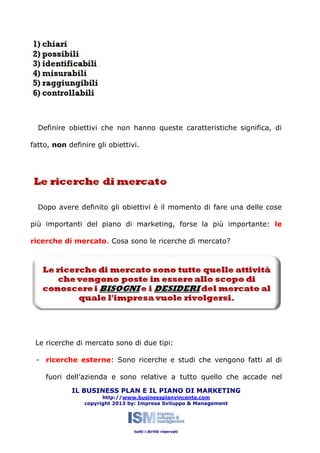 Definire obiettivi che non hanno queste caratteristiche significa, di
fatto, non definire gli obiettivi.

Dopo avere definito gli obiettivi è il momento di fare una delle cose
più importanti del piano di marketing, forse la più importante: le
ricerche di mercato. Cosa sono le ricerche di mercato?

Le ricerche di mercato sono di due tipi:
- ricerche esterne: Sono ricerche e studi che vengono fatti al di
fuori dell’azienda e sono relative a tutto quello che accade nel
IL BUSINESS PLAN E IL PIANO DI MARKETING
http://www.businessplanvincente.com
copyright 2013 by: Impresa Sviluppo & Management

tutti i diritti riservati

 