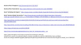 Business Plans Templates: http://www.emprenet.cl/?p=6110
Business Plan Presentation: http://www.slideshare.net/ereyes/business-plan-66568668
Book “Unfolding the Napkin”: https://www.amazon.com/Back-Napkin-Expanded-Problems-Pictures/dp/1591842697
Book “Business Model Generation”: https://www.amazon.com/Business-Model-Generation-Visionaries-
Challengers/dp/0470876417/ref=sr_1_1?s=books&ie=UTF8&qid=1475125900&sr=1-1&keywords=business+model+generation
http://www.forbes.com/sites/neilpatel/2015/01/16/90-of-startups-will-fail-heres-what-you-need-to-know-about-the-
10/3/#27e8b4ee1d43
http://www.forbes.com/sites/martinzwilling/2013/06/13/how-many-entrepreneurs-really-need-a-business-plan/#38d9f8db1a63
https://www.entrepreneur.com/article/81188
https://issuu.com/endeavorglobal1/docs/city_hubs_for_entrepreneurship_-_mi
https://www.cbinsights.com/research-reports/The-20-Reasons-Startups-
Fail.pdf?utm_source=hs_automation&utm_medium=email&utm_content=24695183&_hsenc=p2ANqtz-
8vnSCniFo2zNKjSenSAB6RS4Tpj0p8BucRjM0qt0Jr9FjWSftmByHJWGZ9PxiD1ah5GJhaJbeLZDLzEtkiujBeGUuBsw&_hsmi=24695183
 