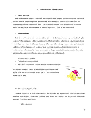 8
1. Présentation de l’idée de création
1.1. Notre Vocation
Notre entreprise se crée pour satisfaire la demande croissante des gens qui sont fatigués des banalités et
qui cherchent des bougies originales, personnalisées. Nous avons pour vocation d’offrir les clients des
bougies exceptionnelles, des bougies faites à la main avec les gravures selon leurs souhaits. On compte
bientôt être associé par des clients avec les notions “originalité”, “soins” et “exceptionnalité”.
1.2. Positionnement
On doit se positionner par rapport aux produits concurrents. Cette question est importante. En effet, de
nos jours l’offre des bougies est devenue abondante. Il faut donc attirer l’attention et seduire les acheteurs
potentiels, prendre place dans leur esprit en nous différenciant des autres producteurs. Les qualités de nos
produits ne suffissent pas, on doit donc créer aussi une image exceptionnelle de notre entreprise. Le
positionnement influence sur la réussite commerciale de chaque produit et chaque entreprise. Dans notre
cas les avantages concurentielles par rapport aux produits déjà existants sont:
 la gravure sur les bougies,
 l’objectif d’éco-responsabilité,
 les bougies ‘’hand-made’’ - une production sans automatisation.
Et la manière dont nous serons facilement identifiable sur le marché
repose sur le nom de la marque et le logo spécific : une lune avec une
bougie dans sa main.
1.3. Nouveauté et particularité
Pour être innovant et se différencier parmi les concurrents il faut régulièrement concevoir des bougies
nouvelles, intéressantes, attractives. Commes nous avons déjà indiqué, nos nouveautés essentielles
consistent à fabriquer des bougies
 faites à la main ;
 