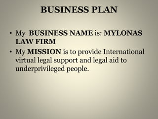 BUSINESS PLAN 
• My BUSINESS NAME is: MYLONAS 
LAW FIRM 
• My MISSION is to provide International 
virtual legal support and legal aid to 
underprivileged people. 
 