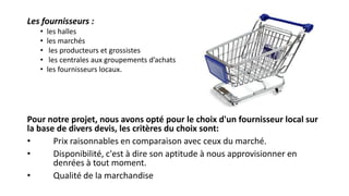 Les fournisseurs :
• les halles
• les marchés
• les producteurs et grossistes
• les centrales aux groupements d’achats
• les fournisseurs locaux.
Pour notre projet, nous avons opté pour le choix d'un fournisseur local sur
la base de divers devis, les critères du choix sont:
• Prix raisonnables en comparaison avec ceux du marché.
• Disponibilité, c'est à dire son aptitude à nous approvisionner en
denrées à tout moment.
• Qualité de la marchandise
 