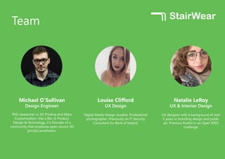 Team
Michael O’Sullivan
Design Engineer
PhD researcher in 3D Printing and Mass
Customization. Has a BSc in Product
Design & Technology. Co-founder of a
community that produces open source 3D
printed prosthetics.
Louise Clifford
UX Design
Digital Media Design student. Professional
photographer. Previously an IT Security
Consultant for Bank of Ireland.
Natalie LeRoy
UX & Interior Design
UX designer with a background of over
5 years in branding design and public
art. Previous finalist in an Open IDEO
challenge.
 