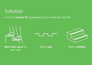 Solution
A suite of custom fit accessories for your stairs that provide:
More foot space on
each step
Better grip Better visibility
 