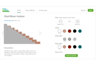 Shop How It Works Community Sign In Join
StairWear Indoor
Description
StairWear Indoor offers an affordable, stylish solution for
dangerous staircases, promising more foot space on each
step, better grip and better visibility, vastly reducing your
risk of falling.
Browse Products StairWear Indoor
Size: (tread depth of each step)
Price: $950
Minus 0.5” Plus 0.5”
12”
Color:
Grip style:
Grip color:
Add to basket
 