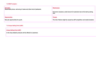 7.2 SWOT analysis :
Strengths
Reasonable prices, vast array of cakes and other kind of patisserie.
     
Weaknesses
     
Economic recession, small amount of customers due to the start-up being
new.
Opportunities
New job opportunities for youth.
Threats
The risk of failure might be caused by stiff competition and market situation.
7.3 Unique Selling Point (USP):
Unique Selling Point (USP)
In the shop diabetic products will be offered to customers.
 