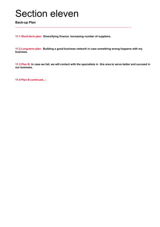 Section eleven
Back-up Plan
11.1 Short-term plan: Diversifying finance. Increasing number of suppliers.
     
11.2 Long-term plan: Building a good business network in case something wrong happens with my
business.
     
11.3 Plan B: In case we fail, we will contact with the specialists in this area to serve better and succeed in
our business.
     
11.4 Plan B continued...:
     
 