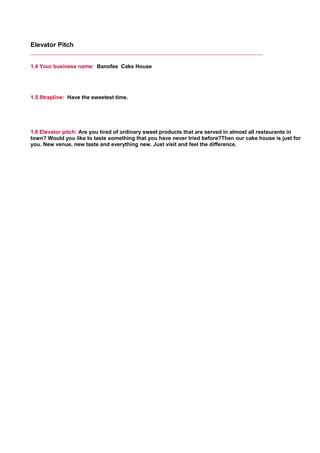 Elevator Pitch
1.4 Your business name: Banofee Cake House
     
1.5 Strapline: Have the sweetest time.
     
1.6 Elevator pitch: Are you tired of ordinary sweet products that are served in almost all restaurants in
town? Would you like to taste something that you have never tried before?Then our cake house is just for
you. New venue, new taste and everything new. Just visit and feel the difference.
     
 