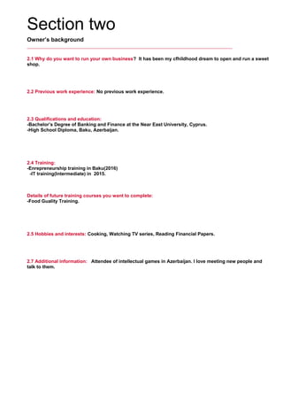 Section two
Owner’s background
2.1 Why do you want to run your own business? It has been my cfhildhood dream to open and run a sweet
shop.
     
2.2 Previous work experience: No previous work experience.
     
2.3 Qualifications and education:
-Bachelor’s Degree of Banking and Finance at the Near East University, Cyprus.
-High School Diploma, Baku, Azerbaijan.
     
2.4 Training:
-Enrepreneurship training in Baku(2016)
-IT training(Intermediate) in 2015.
     
Details of future training courses you want to complete:
-Food Guality Training.
     
2.5 Hobbies and interests: Cooking, Watching TV series, Reading Financial Papers.
     
2.7 Additional information: Attendee of intellectual games in Azerbaijan. I love meeting new people and
talk to them.
     
 