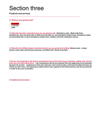 Section three
Products and services
3.1 What are you going to sell?
a product
a service
both
3.2 Describe the basic product/service you are going to sell: Strawberry cake - Made with fresh
strawberries, this nice pink cake is filled and iced with our real strawberry buttercream. Strawberry cakes
are decorated with a ring of strawberry buttercream rosettes and fresh strawberry halves.
     
3.3 Describe the different types of product/service you are going to be selling: Banana cake - a tasty
banana cake made with the juicy bananas, and filled with creamy chocolate.
     
3.4 If you are not going to sell all your products/services at the start of your business, explain why not and
when you will start selling them: I am not going to sell all my products from the beginning of my business
because its my first experience in this area and I just don’t want to take a risk from the start and lose my
clients as well. Thus, I am planning to obtain all the main aspects of this field and then sell all my products
in order to be more successful.
     
3.5 Additional information:
     
 