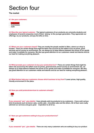 Section four
The market
4.1 Are your customers:
individuals
businesses
both
4.2 Describe your typical customer: The typical customers of our products are university students and
employees of several companies most of them belong to the younger generation. They appreciate our
offerings, try our products, and pay the bills on time .
     
4.3 Where are your customers based? They are mostly the people resided in Baku, where our shop is
located. There are certain things that might be taken into account by the sellers such as prices, good
services and of course an environment. So, we always try to keep balance between the prices of our goods
and make it available for everyone. We also pay great attention to our customers needs and desires and do
our best for making everything pleasant .
     
4.4 What prompts your customers to buy your product/service? -There are certain things that might be
taken into account by the sellers such as prices, good services and of course an environment. So, we
always try to keep balance between the prices of our goods and make it available for everyone. We also,
pay great attention to our customers needs and desires and do our best for making everything pleasant .
     
4.5 What factors help your customers choose which business to buy from? Lower prices, high guality,
friendly environment in the place.
     
4.6 Have you sold products/services to customers already?
yes
no
If you answered “yes”, give details: I have already sold my products to my customers . I have sold various
kind of products such as lemon cake, vanilla cake , chocolate cake and the others. All of them were really
admired our services and gave great inspiration to all of us.
     
4.7 Have you got customers waiting to buy your product/service?
yes
no
If you answered “yes”, give details: There are very many customers who are waiting to buy our product
 