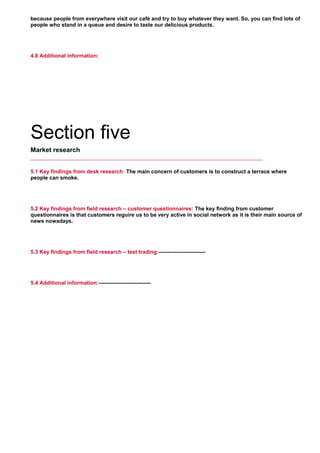 because people from everywhere visit our café and try to buy whatever they want. So, you can find lots of
people who stand in a queue and desire to taste our delicious products.
     
4.8 Additional information:
Section five
Market research
5.1 Key findings from desk research: The main concern of customers is to construct a terrace where
people can smoke.
     
5.2 Key findings from field research – customer questionnaires: The key finding from customer
questionnaires is that customers reguire us to be very active in social network as it is their main source of
news nowadays.
     
5.3 Key findings from field research – test trading:--------------------------
     
5.4 Additional information:-----------------------------
     
 