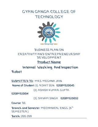 GYAN GANGA COLLEGE OF
TECHNOLOGY
BUSINESS PLAN ON
CREATIVITY AND ENTREPRENEURSHIP
DEVELOPMENT
Product Name
Internal Washing And Inspection
Robot
SUBMITTED TO: MRS. MEGHNA JAIN
Name of Student: (1). ROHIT SEN 0208ME151045
(2). ASHISH KUMAR GUPTA
0208ME151014
(3). SHIVAM SINGH 0208ME151052
Course: BE
Branch and Semester: MECHANICAL ENGG. (6
th
SEMESTER)
Batch: 2015-2019
 