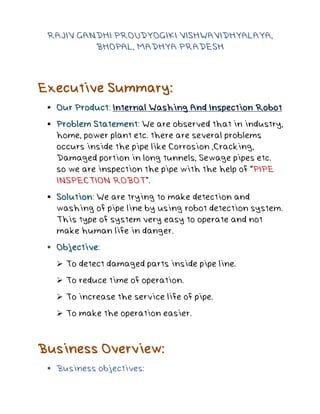 RAJIV GANDHI PROUDYOGIKI VISHWAVIDHYALAYA,
BHOPAL, MADHYA PRADESH
Executive Summary:
 Our Product: Internal Washing And Inspection Robot
 Problem Statement: We are observed that in industry,
home, power plant etc. there are several problems
occurs inside the pipe like Corrosion ,Cracking,
Damaged portion in long tunnels, Sewage pipes etc.
so we are inspection the pipe with the help of “PIPE
INSPECTION ROBOT”.
 Solution: We are trying to make detection and
washing of pipe line by using robot detection system.
This type of system very easy to operate and not
make human life in danger.
 Objective:
 To detect damaged parts inside pipe line.
 To reduce time of operation.
 To increase the service life of pipe.
 To make the operation easier.
Business Overview:
 Business objectives:
 