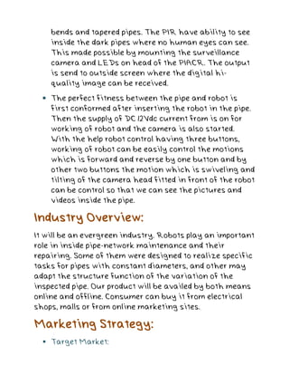 bends and tapered pipes. The PIR have ability to see
inside the dark pipes where no human eyes can see.
This made possible by mounting the surveillance
camera and LEDs on head of the PIACR. The output
is send to outside screen where the digital hi-
quality image can be received.
 The perfect fitness between the pipe and robot is
first conformed after inserting the robot in the pipe.
Then the supply of DC 12Vdc current from is on for
working of robot and the camera is also started.
With the help robot control having three buttons,
working of robot can be easily control the motions
which is forward and reverse by one button and by
other two buttons the motion which is swiveling and
tilting of the camera head fitted in front of the robot
can be control so that we can see the pictures and
videos inside the pipe.
Industry Overview:
It will be an evergreen industry. Robots play an important
role in inside pipe-network maintenance and their
repairing. Some of them were designed to realize specific
tasks for pipes with constant diameters, and other may
adapt the structure function of the variation of the
inspected pipe. Our product will be availed by both means
online and offline. Consumer can buy it from electrical
shops, malls or from online marketing sites.
Marketing Strategy:
 Target Market:
 