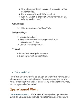  Knowledge of local market & provide better
experiences.
 Communication skill in market.
 Easily useable product. (Automatically by
robots and sensor)
Weakness:-
 Little experience in this field.
Opportunity:-
 Unique product
 Small team with less paperwork and
management time
 Less effort on product
Threat:-
 Accurate analysis product.
 Large market competitors.
 Price and Cost:-
Pricing structure will be based on working hours, cost
of raw material, cost of operation analysis, taxes, etc.
Additional cost like labor, electricity, transport charges,
etc. may also be included.
Operational Plan:
Human resources: Labor (machinist) with operational
skills of basic machineries like electronic sensors and
 