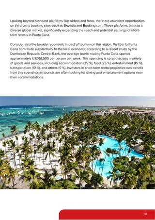 Looking beyond standard platforms like Airbnb and Vrbo, there are abundant opportunities
on third-party booking sites such as Expedia and Booking.com. These platforms tap into a
diverse global market, significantly expanding the reach and potential earnings of short-
term rentals in Punta Cana.
Consider also the broader economic impact of tourism on the region. Visitors to Punta
Cana contribute substantially to the local economy; according to a recent study by the
Dominican Republic Central Bank, the average tourist visiting Punta Cana spends
approximately USD$1,500 per person per week. This spending is spread across a variety
of goods and services, including accommodation (35 %), food (25 %), entertainment (15 %),
transportation (10 %), and others (5 %). Investors in short-term rental properties can benefit
from this spending, as tourists are often looking for dining and entertainment options near
their accommodations.
18
 