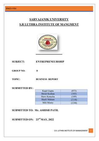 SPACE 4 YOU
S.R. LUTHRA INSTITUTE OF MANAGEMENT 1
SARVAJANIK UNIVERSITY
S.R LUTHRA INSTITUTE OF MANGMENT
SUBJECT: ENTREPRENEURSHIP
GROUP NO: 8
TOPIC: BUSINESS REPORT
SUBMITTED BY:
SUBMITTED TO: Mr. ASHISH PATIL
SUBMITTED ON: 23rd
MAY, 2022
Kajal Gupta (073)
Shruti Keshan (103)
Hetvi Kotecha (109)
Shaili Mahant (114)
Mili Mistry (134)
 