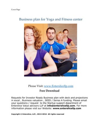 Cover Page
Business plan for Yoga and Fitness center
Please Visit: www.Enterslicellp.com
Free Download
Requests for Investor Ready Business plan with deck and projections
in excel , Business valuation , SEED / Series A funding. Please email
your questions / request to the Startup support department of
Enterslice Value advisors LLP at info@enterslicellp.com. For more
information please visit our Website: www.enterslicellp.com
Copyright © Enterslice, LLP., 2013-2016 All rights reserved
 