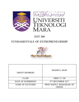 ENT 300
FUNDAMENTALS OF ENTREPRENEURSHIP
GROUP MEMBERS
SHADINA SHAH
CLASS MBM 111 5B
DATE OF SUBMISSION 4TH DECEMBER 2017
NAME OF LECTURER PROF MADYA SHAHARIAH BT
OSMAN
 