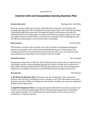 Business Plan For<br />Internet Café and Sweepstakes Gaming Business Plan<br />Business Description                                                                                          Gaming center consulting<br />We help you plan, build, start, operate, and profit from an Internet cafe business and computer gaming center. We are dedicated to delivering results to our clients by providing compelling insight from experience. We take the Internet cafe business seriously. We understand that your primary goal is to make a profit from your game center, yet we never lose sight of what you need to know, to provide your customers with something new and fun. We know about gamers and we know how to reach them.<br />Market Analysis                                                                                                                         Clients will be <br />This business concept is still relatively new to the US market. Sweepstakes gaming has become more popular and is embraced by mainstream America. Entrepreneurs are rushing to be the first to launch this lucrative business in their area. Let us help you beat your competition to the punch, to do it quickly, and to do it right.<br />Competitive Analysis                                                                                                                 Our main goal <br />Our group is comprised of a full-time staff of industry professionals who are experienced in technology, business, and sweepstakes gaming. Our resumes include such companies as eBay, Intel, Samsung, Hewlett-Packard, Novell, and Gamers.com. But our most impressive experience is creating several dozen successful Internet Cafe startups across the US.<br />Marketing Plan                                                                                                                              The business <br />1. We Write the Business Plan. This leaves you, the entrepreneur, free to grow the business. Our extensive consultation process will give us all of the information we need to generate your plan. If there are things you wish to add or modify, you can pursue unlimited changes to the original plan.2. Rapid Development Time. Our large and experienced staff of researchers, analysts and writers can craft most business plans within 5 business days and get your sweepstakes center packed quickly. So we will always go to great lengths, more so than any of our competitors, to help you succeed.<br />Managment Plan                                                                                                                                                                   <br />The plan is to start working with our clients when they're in the very early phases of planning an Internet café/sweepstakes business. That's the best time for our team to get involved because some of the most important business decisions or help with choices make or break your business. Team will help with major decision, because they are normally made at the very beginning of the project, in hopes of gaining traffic quickly.<br />Financial Plan                                                                                                 Understanding your budget <br />Finding out what are the limits or cash flow you are going to be starting with, monthly expenses and so forth. Knowing how much to plan with will keep the overall picture intact. Over planning can cost time and money, so helping within your means is always the way to go.<br />
