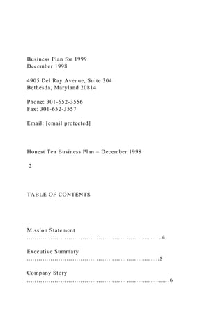 Business Plan for 1999
December 1998
4905 Del Ray Avenue, Suite 304
Bethesda, Maryland 20814
Phone: 301-652-3556
Fax: 301-652-3557
Email: [email protected]
Honest Tea Business Plan – December 1998
2
TABLE OF CONTENTS
Mission Statement
..…………………………………………………………4
Executive Summary
..………………………………………………………..5
Company Story
..…………………………………………………………….6
 