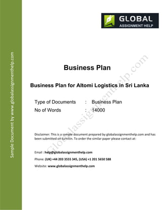 SampleDocumentbyhtp://www.globalassignmenthelp.com/
Business Plan
Business Plan for Altomi Logistics in Sri Lanka
Type of Documents : Business Plan
No of Words : 14000
Disclaimer: This is a sample document prepared by globalassignmenthelp.com and has
been submited on turnitin. To order the similar paper please contact at:
Email : help@globalassignmenthelp.com
Phone: (UK) +44 203 3555 345
Website: htp://www.globalassignmenthelp.com/
 