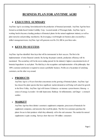 1
Page 1
BUSINESS PLAN FOR ANYTIME AGRI
 EXECUTIVE SUMMARY
AnyTime Agri is an existing farm dedicated to the production of botanical perennials. AnyTime Agri has been
formed as an India-based Limited Liability Corp. Located outside of Warangal, India. AnyTime Agri is
working hard to become a leading producer of botanical plants for the natural supplement industry as well as
plant nurseries and providing machineries. By leveraging a well thought out business plan executed by a
skilled management team, AnyTime Agri will generate over Rs.216, 000 in year three sales.
 KEYS TO SUCCESS
AnyTime Agri has identified three keys that will be instrumental in their success. The first is the
implementation of strict financial controls. By having the proper controls, production efficiency will be
maximized. The second key will be the never ending pursuit for the industry's highest concentration levels of
botanical ingredients in each plant. The third key is the recognition and implementation of the philosophy that
100% customer satisfaction is required to ensure a profitable business. Profits are a by-product of satisfying
customers, not the other way around.
 PRODUCTS
AnyTime Agri is a 10 acre farm that concentrates on the growing of botanical plants. AnyTime Agri
has chosen five plant species that have significant market demand as well being well suited for growth
in the River Valley. AnyTime Agri will feature: Echinacea - an immune system booster; Ginseng - a
source of energy; Lavender - for mild depression; Skullcap- for inflammation; and Ginger - a stomach
soother.
 MARKET
AnyTime Agri has three distinct customers: supplement companies, processors of botanicals for
supplement companies, and nurseries that resell the plants. The first two customers purchase the
plants for use in their products which they ultimately sell to the end consumer. The market for natural
supplements is quite exciting. Surveys show that over 158 million consumers
 