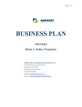 Page 1 of 19
BUSINESS PLAN
OWNERS
Brian A. Fuller, Proprietor
ABSOLUTE Telecommunications Solutions, LLC
1200 John Barrow Road Suite #322
Little Rock, AK 72205
Telephone (501) 954- 9069
Fax (501) 954-9079
E-Mail: brianafuller@comcast.net
Website: www.absolutetelecomsolutions.com
 