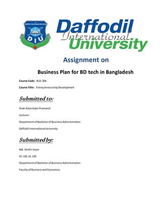 Assignment on
Business Plan for BD tech in Bangladesh
Course Code: BUS-304
Course Title: EntrepreneurshipDevelopment
Submitted to:
Shah AlamKabirPramanik
Lecturer
Departmentof Bachelorof BusinessAdministration
Daffodil InternationalUniversity
Submittedby:
Md. ShafinIslam
ID: 141-11-139
Departmentof Bachelorof BusinessAdministration
Facultyof BusinessandEconomics
 