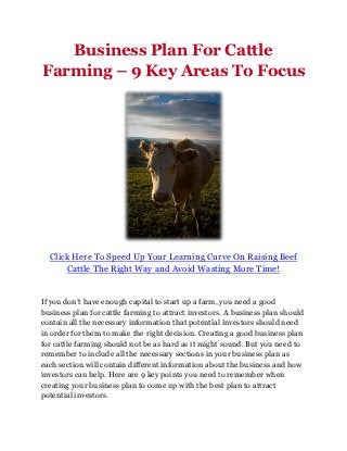 Business Plan For Cattle
Farming – 9 Key Areas To Focus




  Click Here To Speed Up Your Learning Curve On Raising Beef
      Cattle The Right Way and Avoid Wasting More Time!


If you don’t have enough capital to start up a farm, you need a good
business plan for cattle farming to attract investors. A business plan should
contain all the necessary information that potential investors should need
in order for them to make the right decision. Creating a good business plan
for cattle farming should not be as hard as it might sound. But you need to
remember to include all the necessary sections in your business plan as
each section will contain different information about the business and how
investors can help. Here are 9 key points you need to remember when
creating your business plan to come up with the best plan to attract
potential investors.
 