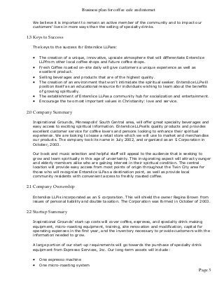 Business plan for coffee cafe and internet
Page 3
We believe it is important to remain an active member of the community and to impact our
customers' lives in more ways than the selling of specialty drinks.
1.3 Keys to Success
The keys to the success for Enterslice LLPare:
 The creation of a unique, innovative, upscale atmosphere that will differentiate Enterslice
LLPfrom other local coffee shops and future coffee shops.
 Fresh Coffee roasted on-site daily will give customers a unique experience as well as
excellent product.
 Selling beverages and products that are of the highest quality.
 The creation of an environment that won't intimidate the spiritual seeker. Enterslice LLPwill
position itself as an educational resource for individuals wishing to learn about the benefits
of growing spiritually.
 The establishment of Enterslice LLPas a community hub for socialization and entertainment.
 Encourage the two most important values in Christianity: love and service.
2.0 Company Summary
Inspirational Grounds, Minneapolis' South Central area, will offer great specialty beverages and
easy access to exciting spiritual information. Enterslice LLPsells quality products and provides
excellent customer service for coffee lovers and persons looking to enhance their spiritual
experience. We are looking to lease a retail store which we will use to market and merchandise
our products. The company took its name in July 2002, and organized as an S Corporation in
October, 2003.
Our book and music selection and helpful staff will appeal to the audience that is seeking to
grow and learn spiritually in this age of uncertainty. This invigorating aspect will attract younger
and elderly members alike who are gaining interest in their spiritual condition. The central
location will provide easy access from most points of origin throughout the Twin City area for
those who will recognize Enterslice LLPas a destination point, as well as provide local
community residents with convenient access to freshly roasted coffee.
2.1 Company Ownership
Enterslice LLPis incorporated as an S corporation. This will shield the owner Regina Brown from
issues of personal liability and double taxation. The Corporation was formed in October of 2003.
2.2 Startup Summary
Inspirational Grounds' start-up costs will cover coffee, espresso, and specialty drink making
equipment, micro-roasting equipment, training, site renovation and modification, capital for
operating expenses in the first year, and the inventory necessary to provide customers with the
information needed to grow.
A large portion of our start-up requirements will go towards the purchase of specialty drink
equipment from Espresso Services, Inc. Our long-term assets will include:
 One espresso machine
 One micro-roasting system
 