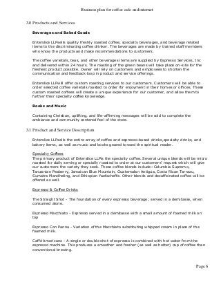Business plan for coffee cafe and internet
Page 6
3.0 Products and Services
Beverages and Baked Goods
Enterslice LLPsells quality freshly roasted coffee, specialty beverages, and beverage related
items to the discriminating coffee drinker. The beverages are made by trained staff members
who know the products and make recommendations to customers.
The coffee varietals, teas, and other beverages items are supplied by Espresso Services, Inc
and delivered within 24 hours. The roasting of the green beans will take place on-site for the
freshest product possible. Owner will rely on customers and employees to shorten the
communication and feedback loop in product and service offerings.
Enterslice LLPwill offer custom roasting services to our customers. Customers will be able to
order selected coffee varietals roasted to order for enjoyment in their homes or offices. These
custom roasted coffees will create a unique experience for our customer, and allow them to
further their specialty coffee knowledge.
Books and Music
Containing Christian, uplifting, and life-affirming messages will be sold to complete the
ambiance and community centered feel of the store.
3.1 Product and Service Description
Enterslice LLPsells the entire array of coffee and espresso-based drinks,specialty drinks, and
bakery items, as well as music and books geared toward the spiritual reader.
Specialty Coffees
The primary product of Enterslice LLPis the specialty coffee. Several unique blends will be micro
roasted for daily serving or specially roasted to order at our customers' request which will give
our customers the variety they seek. These coffee blends include: Columbia Supremo,
Tanzanian Peaberry, Jamaican Blue Mountain, Guatemalan Antigua, Costa Rican Tarrazu,
Sumatra Mandheling, and Ethiopian Yaefacheffe. Other blends and decaffeinated coffee will be
offered as well.
Espresso & Coffee Drinks
The Straight Shot - The foundation of every espresso beverage; served in a demitasse, when
consumed alone.
Espresso Macchiato - Espresso served in a demitasse with a small amount of foamed milk on
top
Espresso Con Panna - Variation of the Macchiato substituting whipped cream in place of the
foamed milk.
Caffé Americano - A single or double shot of espresso is combined with hot water from the
espresso machine. This produces a smoother and fresher (as well as hotter) cup of coffee than
conventional brewing.
 