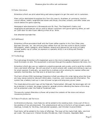 Business plan for coffee cafe and internet
Page 8
3.3 Sales Literature
Enterslice LLPwill use print advertising and sales programs to get the word out to customers.
Fliers will be distributed throughout the Twin City area to chambers of commerce, tourism
council offices, hotels, neighborhood stores and shops, churches, schools, and other areas one
month before the grand opening.
Newspaper advertisements in Minneapolis and St. Paul, The Shepherd's Guide, and
neighborhood publications will be used to attract customers with grand opening offers, as well
as 1,000 door-to-door flyers offering a free 16 oz. drink.
See attached example flier.
3.4 Fulfillment
Enterslice LLPhas associated itself with the finest coffee supplier in the Twin Cities area,
Espresso Services, Inc. We will bring fine coffees from all over the world to South Central
Minneapolis, where residents, other Midtown tenants and passers-by can enjoy a freshly
roasted quality cup of coffee, an espresso or specialty drink in an inviting and friendly
atmosphere.
3.5 Technology
The technology Enterslice LLPis dependant upon is the micro-roasting equipment it will use to
roast the beans on-site. This equipment is serviced through the supplier;Espresso Services, Inc.
Enterslice LLPwill also use our website to advertise specials and events, and to post the monthly
menu and talent offerings. We will use email to communicate with customers wishing to sign-up
for email specials. Eventually, we would like to institute online ordering for roasted coffee and
specialty merchandise, but that plan is at least two years off.
The Point of Sale (POS) technology Enterslice LLPwill use allows for order taking when the lines
are long, keeps customer discount information, inventory, and revenue/profit information. The
system has a battery back-up in case of power surges and temporary power losses.
The Inspirational Grounds' logo will be Federally Trademarked. Although the beverages will not
be protected in content, beverage names for specialty drinks reflecting the theme of the shop
will be protected under the Federal Trademark laws.
The security system Enterslice LLPuses will protect the contents of the store and reduce
insurance premiums.
3.6 Future Products and Services
As Enterslice LLPgrows, more features will be added to the existing store. A key part of this is
the addition of live entertainment. This entertainment will be in the form of Jazz singers, poetry
readings, Comedy for the King, motivational speakers, and Christian musical Artists.
Food items will be added to the menu of offerings. The soup will be made fresh daily, one kind
per week. The soups are: Chicken Noodle, Minestrone, Clam Chowder, Vegetable Beef,
 