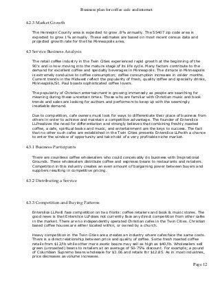 Business plan for coffee cafe and internet
Page 12
4.2.3 Market Growth
The Hennepin County area is expected to grow .8% annually. The 55407 zip code area is
expected to grow 1% annually. These estimates are based on most recent census data and
projected growth rate for the the Minneapolis area.
4.3 Service Business Analysis
The retail coffee industry in the Twin Cities experienced rapid growth at the beginning of the
90's and is now moving into the mature stage of its life cycle. Many factors contribute to the
demand for excellent coffee and specialty beverages in Minneapolis. The climate in Minneapolis
is extremely conducive to coffee consumption; coffee consumption increases in colder months.
Current trends in the Midwest reflect the popularity of fresh, quality coffee and specialty drinks,
Minneapolis/St. Paul boasts sophisticated coffee lovers.
The popularity of Christian entertainment is growing immensely as people are searching for
meaning during these uncertain times. Those who are familiar with Christian music and book
trends and sales are looking for authors and performers to keep up with the seemingly
insatiable demand.
Due to competition, cafe owners must look for ways to differentiate their place of business from
others in order to achieve and maintain a competitive advantage. The founder of Enterslice
LLPrealizes the need for differentiation and strongly believes that combining freshly roasted
coffee, a cafe, spiritual books and music, and entertainment are the keys to success. The fact
that no other such cafes are established in the Twin Cities presents Enterslice LLPwith a chance
to enter the window of opportunity and take hold of a very profitable niche market.
4.3.1 Business Participants
There are countless coffee wholesalers who could conceivably do business with Inspirational
Grounds. These wholesalers distribute coffee and espresso beans to restaurants and retailers.
Competition in this industry creates an even amount of bargaining power between buyers and
suppliers resulting in competitive pricing.
4.3.2 Distributing a Service
4.3.3 Competition and Buying Patterns
Enterslice LLPwill face competition on two fronts: coffee retailers and book & music stores. The
good news is that Enterslice LLPdoes not currently face any direct competition from other cafes
in the market. There are no independently operated Christian cafes in the Twin Cities. Christian
based coffee houses are either located within, or owned by a church.
Heavy competition in the Twin Cities area creates an industry where cafes face the same costs.
There is a direct relationship between price and quality of coffee. Some fresh roasted coffee
retails from $12/lb while other more exotic beans may sell as high as $40/lb. Wholesalers sell
green (unroasted) beans to retailers at an average of 50-75% discount. For example; a pound
of Columbian Supremo beans wholesale for $3.06 and retails for $12.85. As in most industries,
price decreases as volume increases.
 