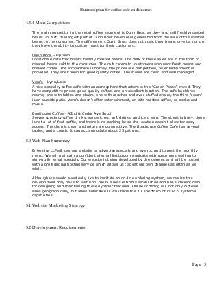 Business plan for coffee cafe and internet
Page 13
4.3.4 Main Competitors
The main competitor in the retail coffee segment is Dunn Bros, as they also sell freshly roasted
beans. In fact, the largest part of Dunn Bros' revenue is generated from the sale of the roasted
beans to the consumer. The difference is Dunn Bros. does not roast their beans on-site, nor do
they have the ability to custom roast for their customers.
Dunn Bros. - Uptown
Local chain cafe that boasts freshly roasted beans. The bulk of these sales are in the form of
roasted beans sold to the consumer. The cafe caters to customers who want fresh beans and
brewed coffee. The atmosphere is homey, the prices are competitive, no entertainment is
provided. They are known for good quality coffee. The stores are clean and well managed.
Vera's - Lynn/Lake
A nice specialty coffee cafe with an atmosphere that caters to the "Green Peace" crowd. They
have competitive prices, good quality coffee, and an excellent location. The cafe has three
rooms; one with tables and chairs, one with couches and over-stuffed chairs, the third "room"
is an outside patio. Vera's doesn't offer entertainment, on-site roasted coffee, or books and
music.
Boathouse Coffee - 42nd & Cedar Ave South
Serves specialty coffee drinks, sandwiches, soft drinks, and ice cream. The street is busy, there
is not a lot of foot traffic, and there is no parking lot so the location doesn't allow for easy
access. The shop is clean and prices are competitive. The Boathouse Coffee Cafe has several
tables, and a couch. It can accommodate about 25 patrons.
5.0 Web Plan Summary
Enterslice LLPwill use our website to advertise specials and events, and to post the monthly
menu. We will maintain a confidential email list to communicate with customers wishing to
sign-up for email specials. Our website is being developed by the owners, and will be hosted
with a professional hosting service which allows us to post our own changes as often as we
wish.
Although we would eventually like to institute an on-line ordering system, we realize this
development may have to wait until the business is firmly established and has sufficient cash
for designing and maintaining these dynamic features. Online ordering will not only increase
sales geographically, but allow Enterslice LLPto utilize the full spectrum of its POS system's
capabilities.
5.1 Website Marketing Strategy
5.2 Development Requirements
 