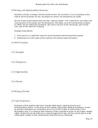 Business plan for coffee cafe and internet
Page 14
6.0 Strategy and Implementation Summary
Enterslice LLPuses a strategy of total market service. Our promise is in our uniqueness in the
market and the products we sell, the people we attract, the atmosphere we create.
We will create an atmosphere that lures the "spiritual seeker." The "coffee lover" and others will
come because of the quality and the atmosphere. Ultimately, we aren't selling either products
or coffee. We are selling the experience. We want to be part of the community, part of their
lives, part of the search for meaning.
Strategic Assumptions:
1. Every person is a potential customer and all potential markets experience growth.
2. Marketing to the soft needs of the customer will produce sales of products.
6.1 SWOT Analysis
6.1.1 Strengths
6.1.2 Weaknesses
6.1.3 Opportunities
6.1.4 Threats
6.2 Strategy Pyramid
6.3 Value Proposition
Enterslice LLPwill position itself as an upscale coffee house, spiritual resource and
entertainment provider. It will serve on-site roasted, high quality coffee and espresso, as well
as specialty beverages at a competitive price. Due to the number of coffee shops in the
Minneapolis area, it is important that Enterslice LLPset competitive prices for the freshly roasted
coffee. Customers will see coffee as it roasts throughout the day, and they will be able to order
coffee beans roasted to their specifications while they enjoy a beverage.
 