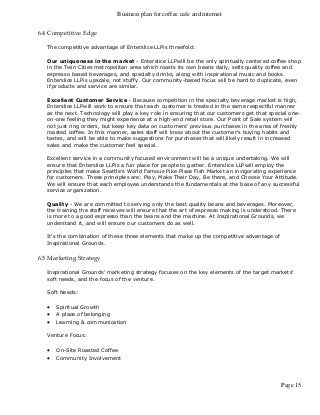 Business plan for coffee cafe and internet
Page 15
6.4 Competitive Edge
The competitive advantage of Enterslice LLPis threefold:
Our uniqueness in the market - Enterslice LLPwill be the only spiritually centered coffee shop
in the Twin Cities metropolitan area which roasts its own beans daily, sells quality coffee and
espresso based beverages, and specialty drinks, along with inspirational music and books.
Enterslice LLPis upscale, not stuffy. Our community-based focus will be hard to duplicate, even
if products and service are similar.
Excellent Customer Service - Because competition in the specialty beverage market is high,
Enterslice LLPwill work to ensure that each customer is treated in the same respectful manner
as the next. Technology will play a key role in ensuring that our customers get that special one-
on-one feeling they might experience at a high-end retail store. Our Point of Sale system will
not just ring orders, but keep key data on customers' previous purchases in the area of freshly
roasted coffee. In this manner, sales staff will know about the customer's buying habits and
tastes, and will be able to make suggestions for purchases that will likely result in increased
sales and make the customer feel special.
Excellent service in a community focused environment will be a unique undertaking. We will
ensure that Enterslice LLPis a fun place for people to gather. Enterslice LLPwill employ the
principles that make Seattle's World Famous Pike Place Fish Market an invigorating experience
for customers. These principles are: Play, Make Their Day, Be there, and Choose Your Attitude.
We will ensure that each employee understands the fundamentals at the base of any successful
service organization.
Quality - We are committed to serving only the best quality beans and beverages. Moreover,
the training the staff receives will ensure that the art of espresso making is understood. There
is more to a good espresso than the beans and the machine. At Inspirational Grounds, we
understand it, and will ensure our customers do as well.
It's the combination of these three elements that make up the competitive advantage of
Inspirational Grounds.
6.5 Marketing Strategy
Inspirational Grounds' marketing strategy focuses on the key elements of the target markets'
soft needs, and the focus of the venture.
Soft Needs:
 Spiritual Growth
 A place of belonging
 Learning & communication
Venture Focus:
 On-Site Roasted Coffee
 Community Involvement
 