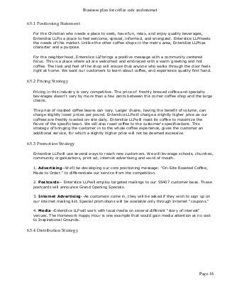 Business plan for coffee cafe and internet
Page 16
6.5.1 Positioning Statement
For the Christian who needs a place to seek, have fun, relax, and enjoy quality beverages,
Enterslice LLPis a place to feel welcome, special, informed, and energized. Enterslice LLPmeets
the needs of this market. Unlike the other coffee shops in the metro area, Enterslice LLPhas
character and a purpose.
For the neighborhood, Enterslice LLPbrings a positive message with a community centered
focus. This is a place where all are welcomed and embraced with a warm greeting and hot
coffee. The look and feel of the shop will ensure that anyone who walks through the door feels
right at home. We want our customers to learn about coffee, and experience quality first hand.
6.5.2 Pricing Strategy
Pricing in this industry is very competitive. The price of freshly brewed coffee and specialty
beverages doesn't vary by more than a few cents between the corner coffee shop and the large
chains.
The price of roasted coffee beans can vary. Larger chains, having the benefit of volume, can
charge slightly lower prices per pound. Enterslice LLPwill charge a slightly higher price as our
coffees are freshly roasted on-site daily. Enterslice LLPwill roast its coffee to maximize the
flavor of the specific bean. We will also roast coffee to the customer's specifications. This
strategy of bringing the customer in to the whole coffee experience, gives the customer an
additional service, for which a slightly higher price will not be deemed excessive.
6.5.3 Promotion Strategy
Enterslice LLPwill use several ways to reach new customers. We will leverage schools, churches,
community organizations, print ad, internet advertising and word of mouth.
1. Advertising--We'll be developing our core positioning message: "On-Site Roasted Coffee,
Made to Order." to differentiate our service from the competition.
2. Postcards-- Enterslice LLPwill employ targeted mailings to our 55407 customer base. These
postcards will announce Grand Opening Specials.
3. Internet Advertising--As customers come in, they will be asked if they wish to sign up on
our internet mailing list. Special promotions will be available only through Internet "coupons."
4. Media--Enterslice LLPwill work with local media on several different "story of interest"
venues. The Homework Happy Hour is one example that would gain media attention at no cost
to Inspirational Grounds.
6.5.4 Distribution Strategy
 