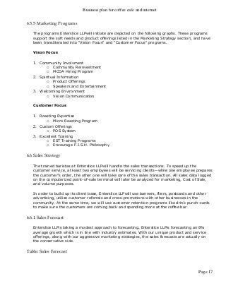 Business plan for coffee cafe and internet
Page 17
6.5.5 Marketing Programs
The programs Enterslice LLPwill initiate are depicted on the following graphs. These programs
support the soft needs and product offerings listed in the Marketing Strategy section, and have
been transliterated into "Vision Focus" and "Customer Focus" programs.
Vison Focus
1. Community Involvment
o Community Reinvestment
o MCDA Hiring Program
2. Spiritual Information
o Product Offerings
o Speakers and Entertainment
3. Welcoming Environment
o Vision Communication
Customer Focus
1. Roasting Expertise
o Micro Roasting Program
2. Custom Offerings
o POS System
3. Excellent Training
o EST Training Programs
o Encourage F.I.S.H. Philosophy
6.6 Sales Strategy
The trained baristas at Enterslice LLPwill handle the sales transactions. To speed up the
customer service, at least two employees will be servicing clients--while one employee prepares
the customer's order, the other one will take care of the sales transaction. All sales data logged
on the computerized point-of-sale terminal will later be analyzed for marketing, Cost of Sale,
and volume purposes.
In order to build up its client base, Enterslice LLPwill use banners, fliers, postcards and other
advertising, utilize customer referrals and cross-promotions with other businesses in the
community. At the same time, we will use customer retention programs like drink punch-cards
to make sure the customers are coming back and spending more at the coffee bar.
6.6.1 Sales Forecast
Enterslice LLPis taking a modest approach to forecasting. Enterslice LLPis forecasting an 8%
average growth which is in line with industry estimates. With our unique product and service
offerings, along with our aggressive marketing strategies, the sales forecasts are actually on
the conservative side.
Table: Sales Forecast
 