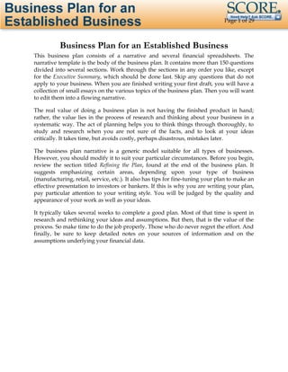 Page 1 of 29

Business Plan for an Established Business
This business plan consists of a narrative and several financial spreadsheets. The
narrative template is the body of the business plan. It contains more than 150 questions
divided into several sections. Work through the sections in any order you like, except
for the Executive Summary, which should be done last. Skip any questions that do not
apply to your business. When you are finished writing your first draft, you will have a
collection of small essays on the various topics of the business plan. Then you will want
to edit them into a flowing narrative.
The real value of doing a business plan is not having the finished product in hand;
rather, the value lies in the process of research and thinking about your business in a
systematic way. The act of planning helps you to think things through thoroughly, to
study and research when you are not sure of the facts, and to look at your ideas
critically. It takes time, but avoids costly, perhaps disastrous, mistakes later.
The business plan narrative is a generic model suitable for all types of businesses.
However, you should modify it to suit your particular circumstances. Before you begin,
review the section titled Refining the Plan, found at the end of the business plan. It
suggests emphasizing certain areas, depending upon your type of business
(manufacturing, retail, service, etc.). It also has tips for fine-tuning your plan to make an
effective presentation to investors or bankers. If this is why you are writing your plan,
pay particular attention to your writing style. You will be judged by the quality and
appearance of your work as well as your ideas.
It typically takes several weeks to complete a good plan. Most of that time is spent in
research and rethinking your ideas and assumptions. But then, that is the value of the
process. So make time to do the job properly. Those who do never regret the effort. And
finally, be sure to keep detailed notes on your sources of information and on the
assumptions underlying your financial data.

 