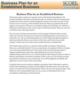 Page 1 of 29 




          Business Plan for an Established Business
This business plan consists of a narrative and several financial spreadsheets. The 
narrative template is the body of the business plan. It contains more than 150 questions 
divided into several sections. Work through the sections in any order you like, except 
for the Executive Summary, which should be done last. Skip any questions that do not 
apply to your business. When you are finished writing your first draft, you will have a 
collection of small essays on the various topics of the business plan. Then you will want 
to edit them into a flowing narrative. 

The real value of doing a business plan is not having the finished product in hand; 
rather, the value lies in the process of research and thinking about your business in a 
systematic way. The act of planning helps you to think things through thoroughly, to 
study and research when you are not sure of the facts, and to look at your ideas 
critically. It takes time, but avoids costly, perhaps disastrous, mistakes later. 

The business plan narrative is a generic model suitable for all types of businesses. 
However, you should modify it to suit your particular circumstances. Before you begin, 
review the section titled Refining the Plan, found at the end of the business plan. It 
suggests emphasizing certain areas, depending upon your type of business 
(manufacturing, retail, service, etc.). It also has tips for fine‐tuning your plan to make an 
effective presentation to investors or bankers. If this is why you are writing your plan, 
pay particular attention to your writing style. You will be judged by the quality and 
appearance of your work as well as your ideas. 

It typically takes several weeks to complete a good plan. Most of that time is spent in 
research and rethinking your ideas and assumptions. But then, that is the value of the 
process. So make time to do the job properly. Those who do never regret the effort. And 
finally, be sure to keep detailed notes on your sources of information and on the 
assumptions underlying your financial data. 
 