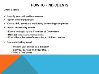 HOW TO FIND CLIENTS
Direct Clients
 Identify international businesses
 Speak to the right person
 Contact PR, event and...