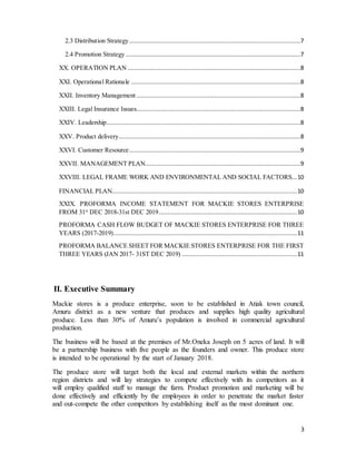 3
2.3 Distribution Strategy..................................................................................................7
2.4 Promotion Strategy ....................................................................................................7
XX. OPERATION PLAN ...................................................................................................8
XXI. Operational Rationale .................................................................................................8
XXII. Inventory Management..............................................................................................8
XXIII. Legal Insurance Issues..............................................................................................8
XXIV. Leadership...............................................................................................................8
XXV. Product delivery........................................................................................................8
XXVI. Customer Resource..................................................................................................9
XXVII. MANAGEMENT PLAN.........................................................................................9
XXVIII. LEGAL FRAME WORK AND ENVIRONMENTAL AND SOCIAL FACTORS...10
FINANCIAL PLAN..........................................................................................................10
XXIX. PROFORMA INCOME STATEMENT FOR MACKIE STORES ENTERPRISE
FROM 31st
DEC 2018-31st DEC 2019...............................................................................10
PROFORMA CASH FLOW BUDGET OF MACKIE STORES ENTERPRISE FOR THREE
YEARS (2017-2019).........................................................................................................11
PROFORMA BALANCE SHEET FOR MACKIE STORES ENTERPRISE FOR THE FIRST
THREE YEARS (JAN 2017- 31ST DEC 2019) ..................................................................11
II. Executive Summary
Mackie stores is a produce enterprise, soon to be established in Atiak town council,
Amuru district as a new venture that produces and supplies high quality agricultural
produce. Less than 30% of Amuru’s population is involved in commercial agricultural
production.
The business will be based at the premises of Mr.Oneka Joseph on 5 acres of land. It will
be a partnership business with five people as the founders and owner. This produce store
is intended to be operational by the start of January 2018.
The produce store will target both the local and external markets within the northern
region districts and will lay strategies to compete effectively with its competitors as it
will employ qualified staff to manage the farm. Product promotion and marketing will be
done effectively and efficiently by the employees in order to penetrate the market faster
and out-compete the other competitors by establishing itself as the most dominant one.
 